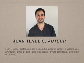 JEAN TÉVÉLIS, AUTEUR
Jean Tévélis, professeur des écoles, blogueur et auteur. Il raconte ses
aventures dans un blog avec des billets remplis d'humour, d'enfance
et de vécu...
 