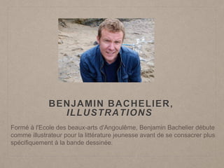BENJAMIN BACHELIER,
ILLUSTRATIONS
Formé à l'Ecole des beaux-arts d'Angoulême, Benjamin Bachelier débute
comme illustrateur pour la littérature jeunesse avant de se consacrer plus
spécifiquement à la bande dessinée.
 