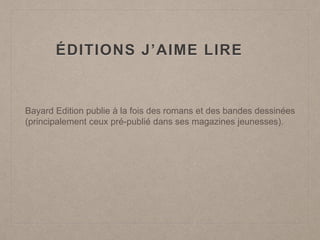 ÉDITIONS J’AIME LIRE
Bayard Edition publie à la fois des romans et des bandes dessinées
(principalement ceux pré-publié dans ses magazines jeunesses).
 