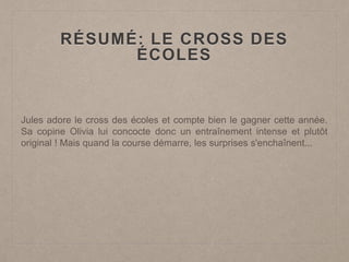 RÉSUMÉ: LE CROSS DES
ÉCOLES
Jules adore le cross des écoles et compte bien le gagner cette année.
Sa copine Olivia lui concocte donc un entraînement intense et plutôt
original ! Mais quand la course démarre, les surprises s'enchaînent...
 
