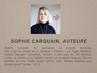 SOPHIE CARQUAIN, AUTEURE
Sophie Carquain est journaliste et écrivain jeunesse.
Elle a été en charge de la rubrique « Enfants » au Figaro Madame.
Sophie Carquain, journaliste, écrivain, a écrit plus de 200 histoires,
contes et romans pour enfants traduits en plusieurs langues. Elle est
lauréate du prix "Griffe Noire" (2005), pour "Petites histoires pour
devenir grand" (tomes 1 et 2).
 