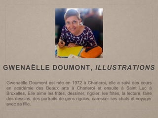 Gwenaëlle Doumont est née en 1972 à Charleroi, elle a suivi des cours
en académie des Beaux arts à Charleroi et ensuite à Saint Luc à
Bruxelles. Elle aime les frites, dessiner, rigoler, les frites, la lecture, faire
des dessins, des portraits de gens rigolos, caresser ses chats et voyager
avec sa fille.
GWENAËLLE DOUMONT, ILLUSTRATIONS
 