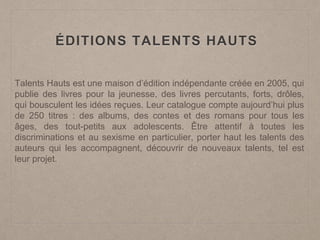 Talents Hauts est une maison d’édition indépendante créée en 2005, qui
publie des livres pour la jeunesse, des livres percutants, forts, drôles,
qui bousculent les idées reçues. Leur catalogue compte aujourd’hui plus
de 250 titres : des albums, des contes et des romans pour tous les
âges, des tout-petits aux adolescents. Être attentif à toutes les
discriminations et au sexisme en particulier, porter haut les talents des
auteurs qui les accompagnent, découvrir de nouveaux talents, tel est
leur projet.
ÉDITIONS TALENTS HAUTS
 