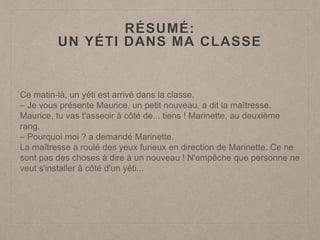 RÉSUMÉ:
UN YÉTI DANS MA CLASSE
Ce matin-là, un yéti est arrivé dans la classe.
– Je vous présente Maurice, un petit nouveau, a dit la maîtresse.
Maurice, tu vas t'asseoir à côté de... tiens ! Marinette, au deuxième
rang.
– Pourquoi moi ? a demandé Marinette.
La maîtresse a roulé des yeux furieux en direction de Marinette. Ce ne
sont pas des choses à dire à un nouveau ! N'empêche que personne ne
veut s'installer à côté d'un yéti...
 