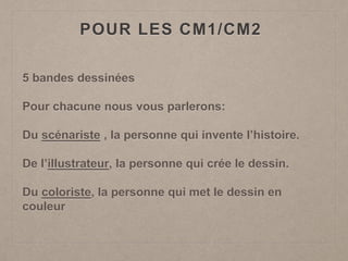POUR LES CM1/CM2
5 bandes dessinées
Pour chacune nous vous parlerons:
Du scénariste , la personne qui invente l’histoire.
De l’illustrateur, la personne qui crée le dessin.
Du coloriste, la personne qui met le dessin en
couleur
 