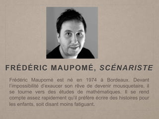FRÉDÉRIC MAUPOMÉ, SCÉNARISTE
Frédéric Maupomé est né en 1974 à Bordeaux. Devant
l’impossibilité d’exaucer son rêve de devenir mousquetaire, il
se tourne vers des études de mathématiques. Il se rend
compte assez rapidement qu’il préfère écrire des histoires pour
les enfants, soit disant moins fatiguant.
 