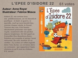 L’EPEE D’ISIDORE 22 61 votes
Auteur: Anne Royer
Illustrateur: Fabrice Mosca
Isidore 22 est comme tous
ses prédécesseurs, un roi étourdi et
pacifique : ni duel, ni guerre, ni
querelle, sauf qu’aura bientôt lieu,
comme chaque siècle, le Grand
Tournoi des rois. Il lui faudra
absolument présenter son épée
royale, seulement elle est perdue
depuis longtemps. On fait appel au
Conseiller-Des-Questions-Sans-
Solution qui enquête et pense l’avoir
retrouvée. De nuit, Isodore 22 va
vérifier : il y a bien un reflet argenté
dans l’eau du lac. Le roi lance alors
un concours : qui rapportera l’épée
choisira ce qu’il veut au château.
S’il savait !
 