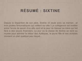 RÉSUMÉ : SIXTINE
Depuis la disparition de son père, Sixtine vit seule avec sa maman…et
trois pirates fantomatiques qui veillent sur elle ! La collégienne est tiraillée
entre l’envie de savoir d’où elle vient et la peur de blesser sa mère qui fait
face à des soucis financiers. Le jour où la classe de Sixtine se rend au
musée pour admirer le trésor des Aztèques, la jeune fille et ses acolytes
montent un plan quelque peu risqué…
 
