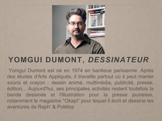 YOMGUI DUMONT, DESSINATEUR
Yomgui Dumont est né en 1974 en banlieue parisienne. Après
des études d'Arts Appliqués, il travaille partout où il peut manier
souris et crayon : dessin animé, multimédia, publicité, presse,
édition... Aujourd'hui, ses principales activités restent toutefois la
bande dessinée et l'illustration pour la presse jeunesse,
notamment le magazine "Okapi" pour lequel il écrit et dessine les
aventures de Raph' & Potétoz
 