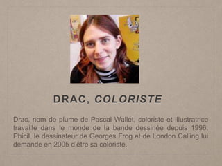 DRAC, COLORISTE
Drac, nom de plume de Pascal Wallet, coloriste et illustratrice
travaille dans le monde de la bande dessinée depuis 1996.
Phicil, le dessinateur de Georges Frog et de London Calling lui
demande en 2005 d’être sa coloriste.
 