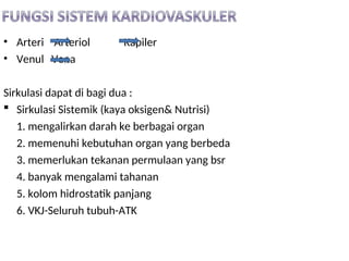 • Arteri Arteriol Kapiler
• Venul Vena
Sirkulasi dapat di bagi dua :
 Sirkulasi Sistemik (kaya oksigen& Nutrisi)
1. mengalirkan darah ke berbagai organ
2. memenuhi kebutuhan organ yang berbeda
3. memerlukan tekanan permulaan yang bsr
4. banyak mengalami tahanan
5. kolom hidrostatik panjang
6. VKJ-Seluruh tubuh-ATK
 