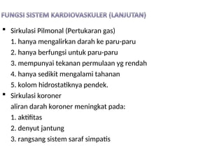  Sirkulasi Pilmonal (Pertukaran gas)
1. hanya mengalirkan darah ke paru-paru
2. hanya berfungsi untuk paru-paru
3. mempunyai tekanan permulaan yg rendah
4. hanya sedikit mengalami tahanan
5. kolom hidrostatiknya pendek.
 Sirkulasi koroner
aliran darah koroner meningkat pada:
1. aktifitas
2. denyut jantung
3. rangsang sistem saraf simpatis
 