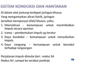 Di dalam otot jantung terdapat jaringan khusus
Yang mengantarkan aliran listrik, jaringan
tersebut mempunyai sifat2 khusus, yaitu:
1. Otomatisasi - kemampuan untuk menimbulkan
impuls secara spontan
2. Irama – pembentukan impuls yg teratur
3. Daya konduksi – kemampuan untuk menyalurkan
impuls.
4. Daya rangsang – kemampuan untuk bereaksi
terhadap rangsangan
Perjalanan impuls dimulai dari : nodus SA
Nodus AV, sampai ke serabut purkinje
 