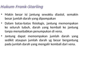 • Makin besar isi jantung sewaktu diastol, semakin
besar jumlah darah yang dipompakan
• Dalam batas-batas fisiologis, jantung memompakan
ke seluruh tubuh, darah yang kembali ke jantung
tanpa menyebabkan penumpukan di vena.
• Jantung dapat memompakan jumlah darah yang
sedikit ataupun jumlah darah yg besar bergantung
pada jumlah darah yang mengalir kembali dari vena.
 