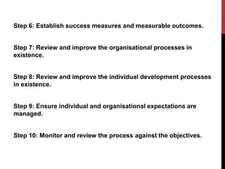 Step 6: Establish success measures and measurable outcomes.
Step 7: Review and improve the organisational processes in
existence.
Step 8: Review and improve the individual development processes
in existence.
Step 9: Ensure individual and organisational expectations are
managed.
Step 10: Monitor and review the process against the objectives.
 