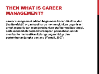 THEN WHAT IS CAREER
MANAGEMENT?
career management adalah bagaimana karier dikelola, dan
jika itu efektif, organisasi harus memungkinkan organisasi
untuk menarik dan mempertahankan staf berkualitas tinggi,
serta menambah basis keterampilan perusahaan untuk
membantu memastikan kelangsungan hidup dan
pertumbuhan jangka panjang (Yarnall, 2007).
 