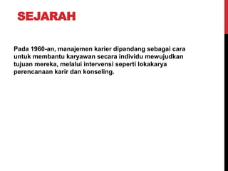 SEJARAH
Pada 1960-an, manajemen karier dipandang sebagai cara
untuk membantu karyawan secara individu mewujudkan
tujuan mereka, melalui intervensi seperti lokakarya
perencanaan karir dan konseling.
 