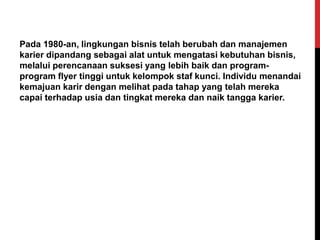Pada 1980-an, lingkungan bisnis telah berubah dan manajemen
karier dipandang sebagai alat untuk mengatasi kebutuhan bisnis,
melalui perencanaan suksesi yang lebih baik dan program-
program flyer tinggi untuk kelompok staf kunci. Individu menandai
kemajuan karir dengan melihat pada tahap yang telah mereka
capai terhadap usia dan tingkat mereka dan naik tangga karier.
 