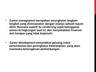 • Career management merupakan serangkaian langkah-
langkah yang direncanakan dengan adanya sebuah tujuan
akhir. Rencana seperti itu cenderung cepat ketinggalan
zaman di lingkungan saat ini, dan menyebabkan frustrasi
dari harapan yang tidak terpenuhi.
• Career development menyiratkan peluang untuk
pertumbuhan dan peningkatan keterampilan, yang akan
membuka kemungkinan perkembangan.
 