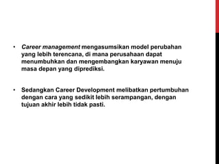 • Career management mengasumsikan model perubahan
yang lebih terencana, di mana perusahaan dapat
menumbuhkan dan mengembangkan karyawan menuju
masa depan yang diprediksi.
• Sedangkan Career Development melibatkan pertumbuhan
dengan cara yang sedikit lebih serampangan, dengan
tujuan akhir lebih tidak pasti.
 