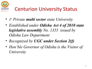 Centurion University Status
• 1st
Private multi sector state University
• Established under Odisha Act 4 of 2010 state
legislative assembly No. 1355 issued by
Odisha Law Department
• Recognized by UGC under Section 2(f)
• Hon’ble Governor of Odisha is the Visitor of
University
43
 
