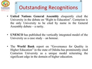 • United Nations General Assembly eloquently cited the
University in the debate on “Right to Education”. Centurion is
the only University to be cited by name in the General
Assembly debate – a rarity.
• UNESCO has published the vertically integrated model of the
University as a case study – an honour.
• The World Bank report on “Governance for Quality in
Higher Education” in the state of Odisha has prominently cited
Centurion University as a unique model reiterating the
significant edge in the domain of higher education.
Outstanding Recognitions
 