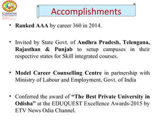 • Ranked AAA by career 360 in 2014.
• Invited by State Govt. of Andhra Pradesh, Telengana,
Rajasthan & Punjab to setup campuses in their
respective states for Skill integrated courses.
• Model Career Counselling Centre in partnership with
Ministry of Labour and Employment, Govt. of India
• Conferred the award of “The Best Private University in
Odisha” at the EDUQUEST Excellence Awards-2015 by
ETV News Odia Channel.
Accomplishments
 