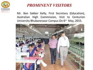 Mr. Ben Sakker Kelly, First Secretary (Education),
Australian High Commission, Visit to Centurion
University Bhubaneswar Campus On 6th
May, 2015.
PROMINENT VISITORS
 