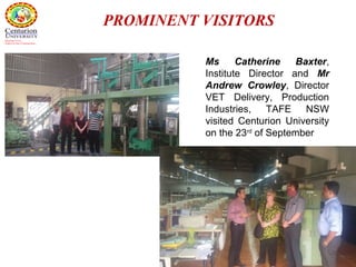 56
PROMINENT VISITORS
Ms Catherine Baxter,
Institute Director and Mr
Andrew Crowley, Director
VET Delivery, Production
Industries, TAFE NSW
visited Centurion University
on the 23rd
of September
 