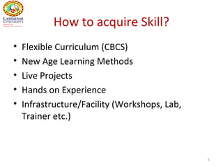 How to acquire Skill?
• Flexible Curriculum (CBCS)
• New Age Learning Methods
• Live Projects
• Hands on Experience
• Infrastructure/Facility (Workshops, Lab,
Trainer etc.)
6
 