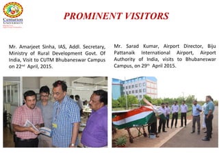 Mr. Amarjeet Sinha, IAS, Addl. Secretary,
Ministry of Rural Development Govt. Of
India, Visit to CUTM Bhubaneswar Campus
on 22nd
April, 2015.
Mr. Sarad Kumar, Airport Director, Biju
Pattanaik International Airport, Airport
Authority of India, visits to Bhubaneswar
Campus, on 29th
April 2015.
PROMINENT VISITORS
 