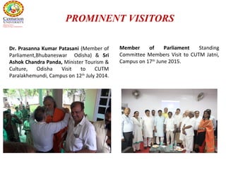 Dr. Prasanna Kumar Patasani (Member of
Parliament,Bhubaneswar Odisha) & Sri
Ashok Chandra Panda, Minister Tourism &
Culture, Odisha Visit to CUTM
Paralakhemundi, Campus on 12th
July 2014.
PROMINENT VISITORS
Member of Parliament Standing
Committee Members Visit to CUTM Jatni,
Campus on 17th
June 2015.
 