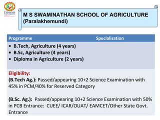 67
Programme Specialisation
• B.Tech, Agriculture (4 years)
• B.Sc, Agriculture (4 years)
• Diploma in Agriculture (2 years)
Eligibility:
(B.Tech Ag.): Passed/appearing 10+2 Science Examination with
45% in PCM/40% for Reserved Category
(B.Sc. Ag.): Passed/appearing 10+2 Science Examination with 50%
in PCB Entrance: CUEE/ ICAR/OUAT/ EAMCET/Other State Govt.
Entrance
M S SWAMINATHAN SCHOOL OF AGRICULTURE
(Paralakhemundi)
 