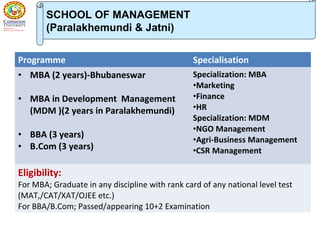 SCHOOL OF MANAGEMENT
(Paralakhemundi & Jatni)
Programme Specialisation
• MBA (2 years)-Bhubaneswar
• MBA in Development Management
(MDM )(2 years in Paralakhemundi)
• BBA (3 years)
• B.Com (3 years)
Specialization: MBA
•Marketing
•Finance
•HR
Specialization: MDM
•NGO Management
•Agri-Business Management
•CSR Management
Eligibility:
For MBA; Graduate in any discipline with rank card of any national level test
(MAT,/CAT/XAT/OJEE etc.)
For BBA/B.Com; Passed/appearing 10+2 Examination
 