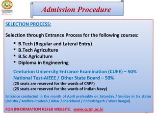 74
Admission Procedure
SELECTION PROCESS:
Selection through Entrance Process for the following courses:
 B.Tech (Regular and Lateral Entry)
 B.Tech Agriculture
 B.Sc Agriculture
 Diploma in Engineering
Centurion University Entrance Examination (CUEE) – 50%
National Test-AIEEE / Other State Board – 50%
(25 seats are reserved for the wards of CRPF)
(25 seats are reserved for the wards of Indian Navy)
Entrance conducted in the month of April preferably on Saturday / Sunday in Six states
(Odisha / Andhra Pradesh / Bihar / Jharkhand / Chhatishgarh / West Bengal).
FOR INFORMATION REFER WEBSITE: www.cutm.ac.in
 