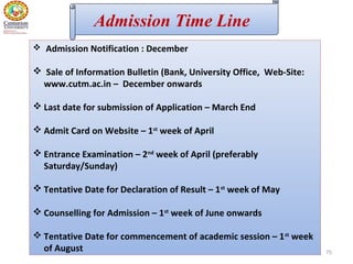 75
 Admission Notification : December
 Sale of Information Bulletin (Bank, University Office, Web-Site:
www.cutm.ac.in – December onwards
 Last date for submission of Application – March End
 Admit Card on Website – 1st
week of April
 Entrance Examination – 2nd
week of April (preferably
Saturday/Sunday)
 Tentative Date for Declaration of Result – 1st
week of May
 Counselling for Admission – 1st
week of June onwards
 Tentative Date for commencement of academic session – 1st
week
of August
Admission Time Line
 