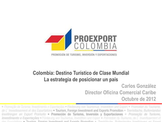 Colombia: Destino Turístico de Clase Mundial
    La estrategia de posicionar un país
                                          Carlos González
                        Director Oficina Comercial Caribe
                                          Octubre de 2012
 