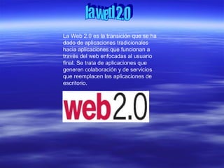 La Web 2.0 es la transición que se ha
dado de aplicaciones tradicionales
hacia aplicaciones que funcionan a
través del web enfocadas al usuario
final. Se trata de aplicaciones que
generen colaboración y de servicios
que reemplacen las aplicaciones de
escritorio.
 