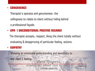• CONGRUENCE
Therapist’s openess and genuineness- the
willingness to relate to client without hiding behind
a professional façade.
• UPR ( UNCONDITIONAL POSITIVE REGARD)
The therapist accepts, respect, liking the client totally without
evaluating & disapproving of particular feeling, actions.
• EMPATHY
Showing an emotional understanding and sensitivity to
the client’s feeling
17 Maret 2016
 
