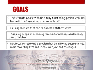 GOALS
• Assisting people in becoming more autonomous, spontaneous,
and confident.
• Helping children trust and be honest with themselves
• Not focus on resolving a problem but on allowing people to lead
more rewarding lives and to deal with joys and challenges
• The ultimate Goals  to be a fully functioning person who has
learned to be free and can counsel with self.
17 Maret 2016
 