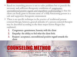 COUNSELING METHOD
• Based on counseling process is not to solve problems but to provide the
necessary and sufficient therapeutic conditions of congruence,
unconditional positive regard, and empathetic understanding so that the
client can freely grow to become more of a fully functioning person in a
safe and supportive therapeutic environment
• There is no specific technique in the practice of traditional person-
centered therapy, however, general attitudes of a person-centered therapist
may be described according to the three major factors Rogers has
explained:
1. Congruence- genuineness, honesty with the client
2. Empathy- the ability to feel what the client feels.
3. Respect- acceptance, unconditional positive regard towards the
client
17 Maret 2016
 