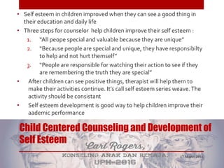 Child Centered Counseling and Development of
Self Esteem
• Self esteem in children improved when they can see a good thing in
their education and daily life
• Three steps for counselor help children improve their self esteem :
1. “All peope special and valuable because they are unique”
2. “Because people are special and unique, they have responsibilty
to help and not hurt themself”
3. “People are responsible for watching their action to see if they
are remembering the truth they are special”
• After children can see positive things, therapist will help them to
make their activities continue. It’s call self esteem series weave.The
activity should be consistant
• Self esteem development is good way to help children improve their
aademic performance
17 Maret 2016
 