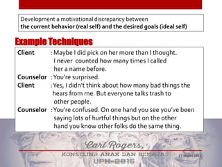 Example Techniques
Development a motivational discrepancy between
the current behavior (real self) and the desired goals (ideal self)
Client : Maybe I did pick on her more than I thought.
I never counted how many times I called
her a name before.
Counselor :You’re surprised.
Client :Yes, I didn’t think about how many bad things the
hears from me. But everyone talks trash to
other people.
Counselor :You’re confused. On one hand you see you’ve been
saying lots of hurtful things but on the other
hand you know other folks do the same thing.
17 Maret 2016
 