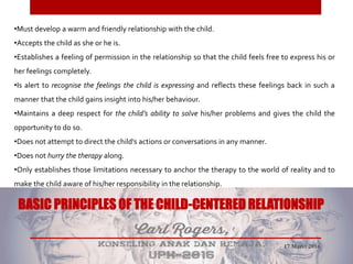 •Must develop a warm and friendly relationship with the child.
•Accepts the child as she or he is.
•Establishes a feeling of permission in the relationship so that the child feels free to express his or
her feelings completely.
•Is alert to recognise the feelings the child is expressing and reflects these feelings back in such a
manner that the child gains insight into his/her behaviour.
•Maintains a deep respect for the child’s ability to solve his/her problems and gives the child the
opportunity to do so.
•Does not attempt to direct the child’s actions or conversations in any manner.
•Does not hurry the therapy along.
•Only establishes those limitations necessary to anchor the therapy to the world of reality and to
make the child aware of his/her responsibility in the relationship.
BASIC PRINCIPLES OF THE CHILD-CENTERED RELATIONSHIP
17 Maret 2016
 