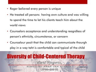Diversity of Child-Centered Therapy
• Roger believed every person is unique
• He treated all persons having own culture and was willing
to spend the time to let his clients teach him about the
world views
• Counselors acceptance and understanding reagrdless of
person’s ethnicity, circumstance, or concern
• Counselour posit that the child can communicate thourgh
play in a way taht is comfortable and typical of the child
17 Maret 2016
 