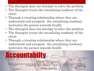 Accountabilty
• The therapist does not attempt to solve the problem
• The therapist trusts the actualising tendency of the
client
• Through a trusting relationship where they are
understood and accepted, the actualising tendency
motivates the person towards health
• The therapist does not attempt to solve the problem
• The therapist trusts the actualising tendency of the
client
• Through a trusting relationship where they are
understood and accepted, the actualising tendency
motivates the person towards health
17 Maret 2016
 