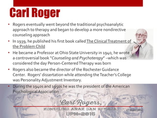 Carl Roger
• Rogers eventually went beyond the traditional psychoanalytic
approach to therapy and began to develop a more nondirective
counseling approach
• In 1939, he published his first book calledThe ClinicalTreatment of
the Problem Child
• He became a Professor at Ohio State University in 1940, he wrote
a controversial book “Counseling and Psychoterapy” –which was
considered the day Person-CenteredTherapy was born
• Rogers also became the director of the Rochester Guidance
Center. Rogers’ dissertation while attending theTeacher’s College
was PersonalityAdjustment Inventory.
• During the 1940s and 1950s he was the president of the American
PsychologicalAssociation
17 Maret 2016
 