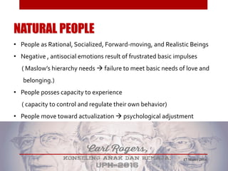 NATURAL PEOPLE
• People as Rational, Socialized, Forward-moving, and Realistic Beings
• Negative , antisocial emotions result of frustrated basic impulses
( Maslow’s hierarchy needs  failure to meet basic needs of love and
belonging.)
• People posses capacity to experience
( capacity to control and regulate their own behavior)
• People move toward actualization  psychological adjustment
17 Maret 2016
 