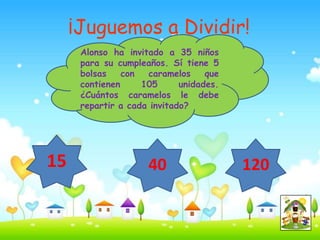 ¡Juguemos a Dividir!
      Alonso ha invitado a 35 niños
      para su cumpleaños. Sí tiene 5
      bolsas    con  caramelos     que
      contienen     105      unidades.
      ¿Cuántos caramelos le debe
      repartir a cada invitado?




15                   40                  120
 