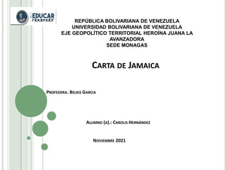 CARTA DE JAMAICA
PROFESORA. BELKIS GARCIA
ALUMNO (A).: CAROLIS HERNÁNDEZ
NOVIEMBRE 2021
REPÚBLICA BOLIVARIANA DE VENEZUELA
UNIVERSIDAD BOLIVARIANA DE VENEZUELA
EJE GEOPOLÍTICO TERRITORIAL HEROÍNA JUANA LA
AVANZADORA
SEDE MONAGAS
 